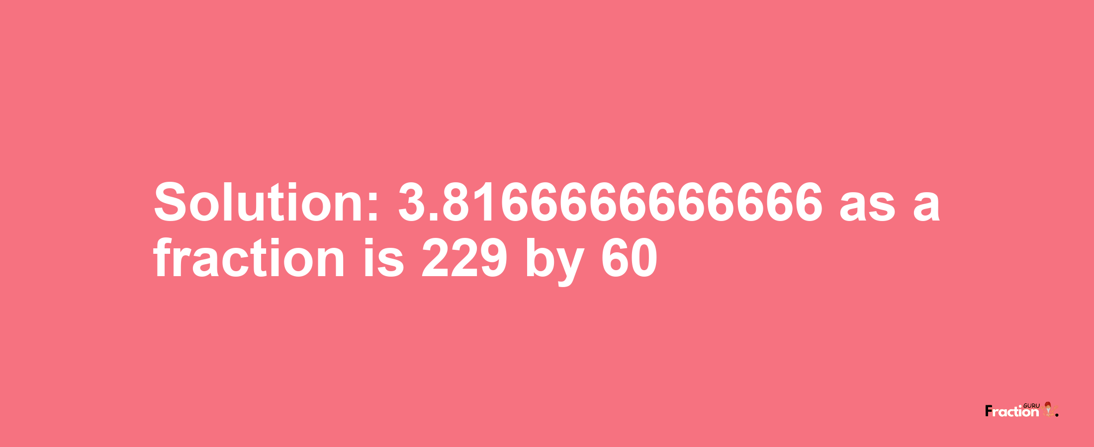 Solution:3.8166666666666 as a fraction is 229/60